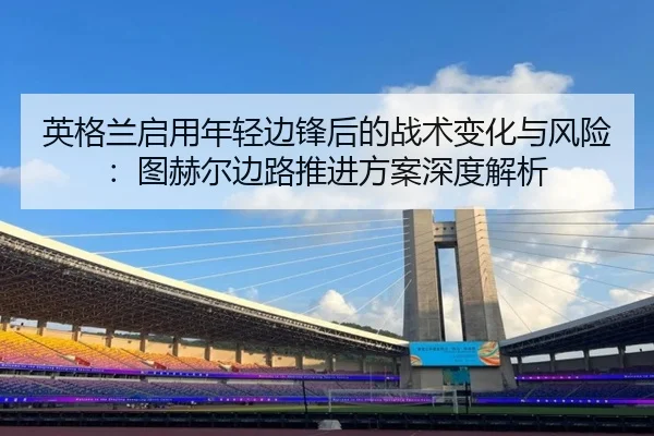 英格兰启用年轻边锋后的战术变化与风险：图赫尔边路推进方案深度解析